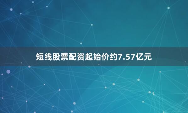 短线股票配资起始价约7.57亿元