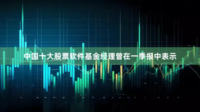 中国十大股票软件基金经理曾在一季报中表示
