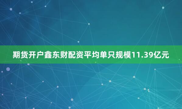 期货开户鑫东财配资平均单只规模11.39亿元