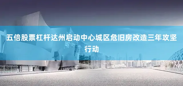 五倍股票杠杆达州启动中心城区危旧房改造三年攻坚行动