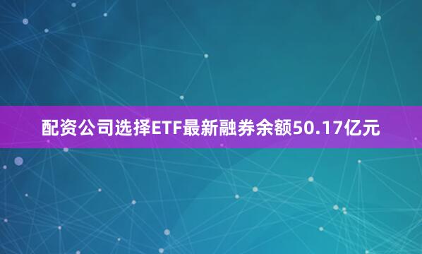 配资公司选择ETF最新融券余额50.17亿元