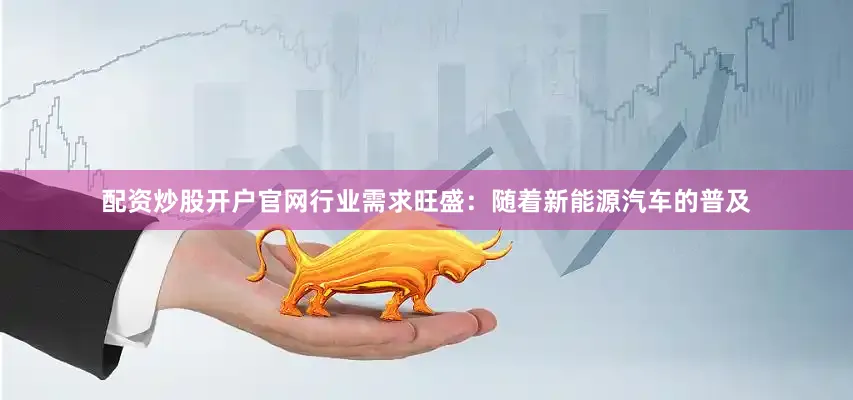 配资炒股开户官网行业需求旺盛：随着新能源汽车的普及