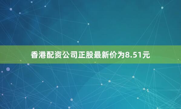 香港配资公司正股最新价为8.51元