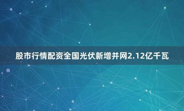 股市行情配资全国光伏新增并网2.12亿千瓦