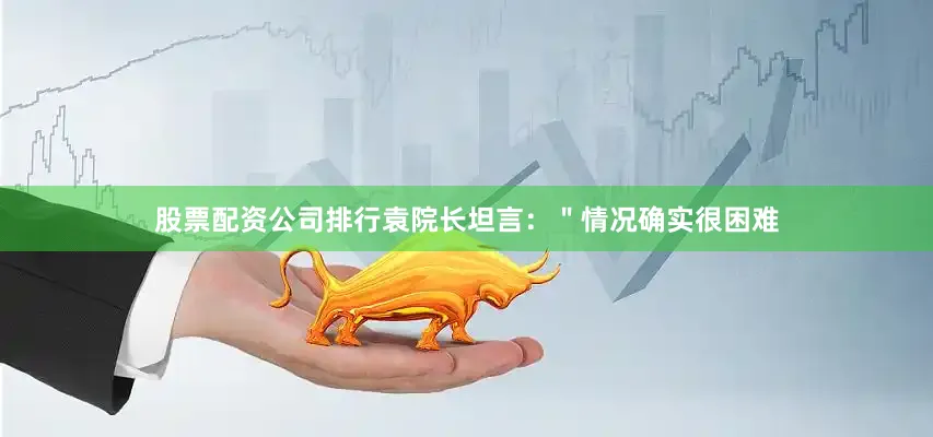 股票配资公司排行袁院长坦言：＂情况确实很困难