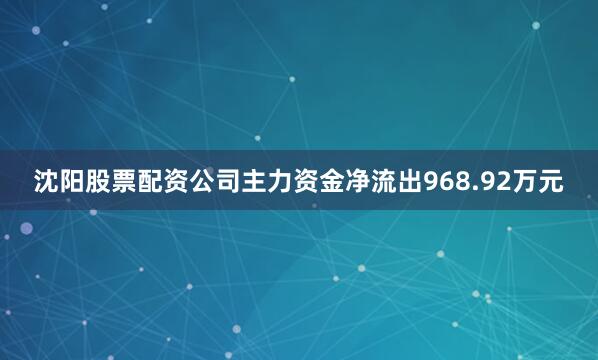 沈阳股票配资公司主力资金净流出968.92万元