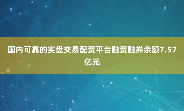 国内可靠的实盘交易配资平台融资融券余额7.57亿元