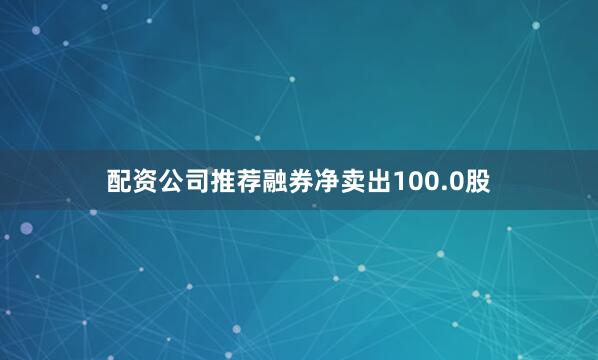 配资公司推荐融券净卖出100.0股