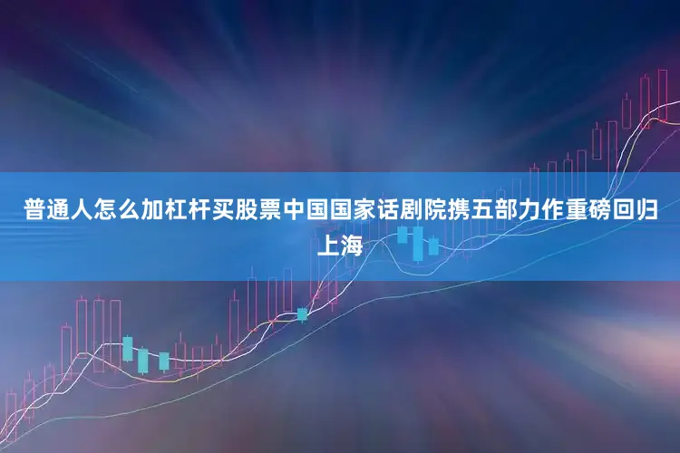 普通人怎么加杠杆买股票中国国家话剧院携五部力作重磅回归上海