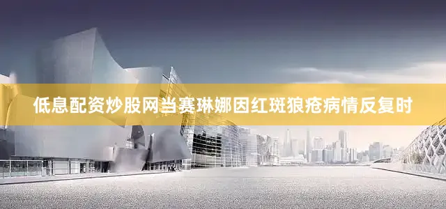 低息配资炒股网当赛琳娜因红斑狼疮病情反复时
